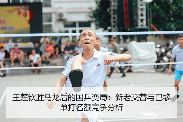 王楚钦胜马龙后的国乒变局：新老交替与巴黎单打名额竞争分析